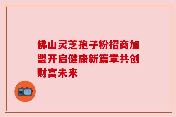 佛山灵芝孢子粉招商加盟开启健康新篇章共创财富未来