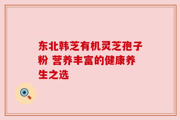 东北韩芝有机灵芝孢子粉 营养丰富的健康养生之选 东北韩芝有机灵芝孢子粉 营养丰富的健康养生之选