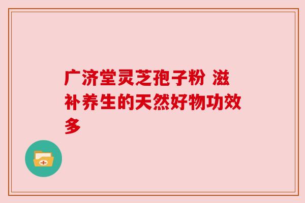 广济堂灵芝孢子粉 滋补养生的天然好物功效多 广济堂灵芝孢子粉 滋补养生的天然好物功效多