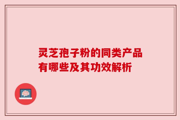 灵芝孢子粉的同类产品有哪些及其功效解析 灵芝孢子粉的同类产品有哪些及其功效解析
