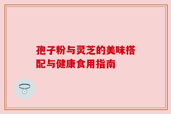 孢子粉与灵芝的美味搭配与健康食用指南 孢子粉与灵芝的美味搭配与健康食用指南