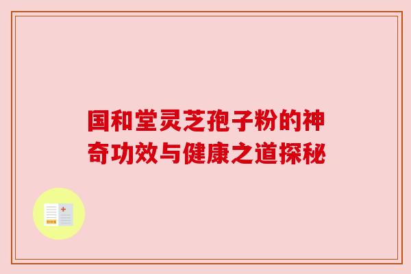 国和堂灵芝孢子粉的神奇功效与健康之道探秘 国和堂灵芝孢子粉的神奇功效与健康之道探秘