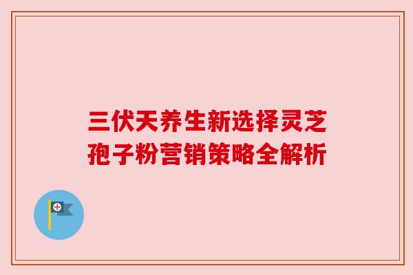 三伏天养生新选择灵芝孢子粉营销策略全解析 三伏天养生新选择灵芝孢子粉营销策略全解析