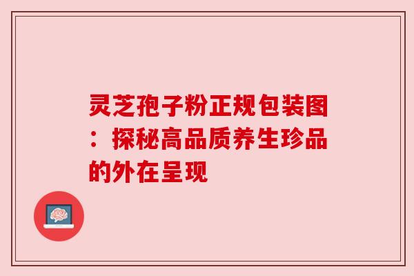灵芝孢子粉正规包装图:探秘高品质养生珍品的外在呈现 灵芝孢子粉正规包装图:探秘高品质养生珍品的外在呈现