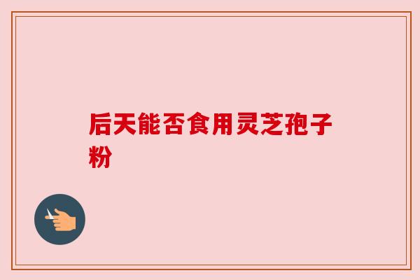 后天能否食用灵芝孢子粉 后天能否食用灵芝孢子粉