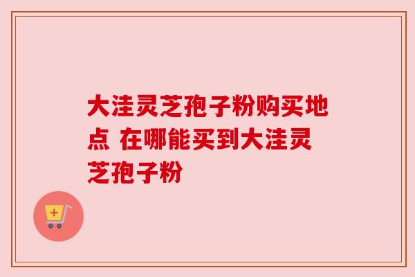大洼灵芝孢子粉购买地点 在哪能买到大洼灵芝孢子粉 大洼灵芝孢子粉购买地点 在哪能买到大洼灵芝孢子粉