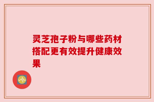 灵芝孢子粉与哪些药材搭配更有效提升健康效果