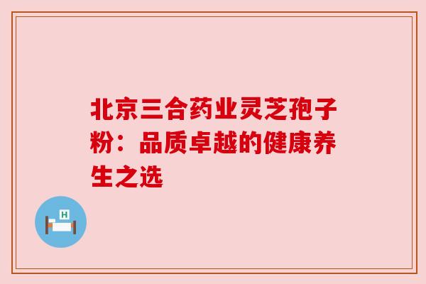 北京三合药业灵芝孢子粉:品质卓越的健康养生之选 北京三合药业灵芝孢子粉:品质卓越的健康养生之选