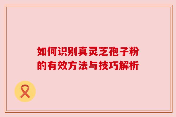 如何识别真灵芝孢子粉的有效方法与技巧解析 如何识别真灵芝孢子粉的有效方法与技巧解析