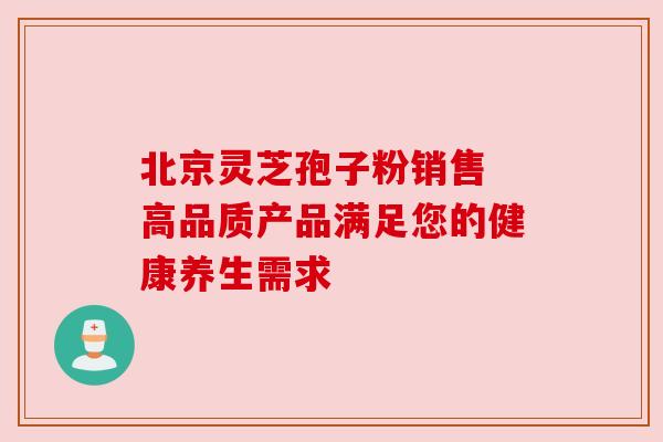 北京灵芝孢子粉销售 高品质产品满足您的健康养生需求 北京灵芝孢子粉销售 高品质产品满足您的健康养生需求