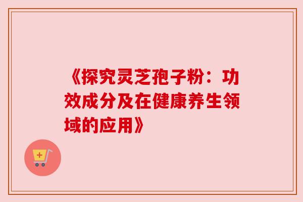 《探究灵芝孢子粉:功效成分及在健康养生领域的应用》 《探究灵芝孢子粉:功效成分及在健康养生领域的应用》