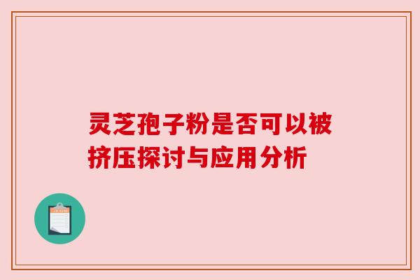灵芝孢子粉是否可以被挤压探讨与应用分析 灵芝孢子粉是否可以被挤压探讨与应用分析