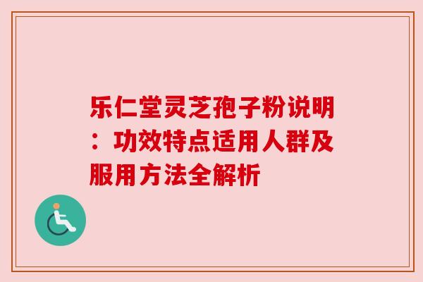 乐仁堂灵芝孢子粉说明：功效特点适用人群及服用方法全解析
