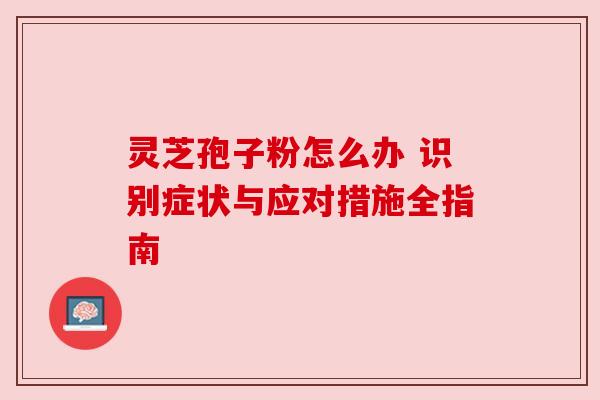 灵芝孢子粉怎么办 识别症状与应对措施全指南 灵芝孢子粉怎么办 识别症状与应对措施全指南