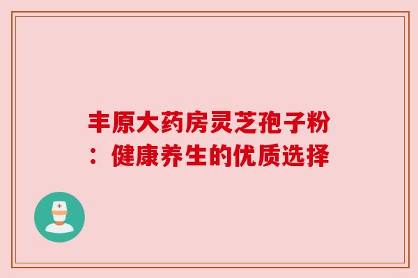 丰原大药房灵芝孢子粉:健康养生的优质选择 丰原大药房灵芝孢子粉:健康养生的优质选择