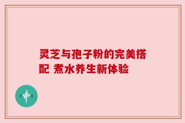 灵芝与孢子粉的完美搭配 煮水养生新体验 灵芝与孢子粉的完美搭配 煮水养生新体验