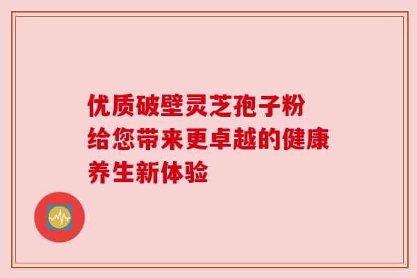 优质破壁灵芝孢子粉 给您带来更卓越的健康养生新体验 优质破壁灵芝孢子粉 给您带来更卓越的健康养生新体验