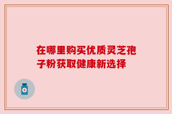 在哪里购买优质灵芝孢子粉获取健康新选择 在哪里购买优质灵芝孢子粉获取健康新选择