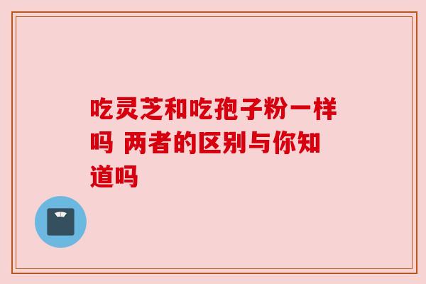 吃灵芝和吃孢子粉一样吗 两者的区别与你知道吗 吃灵芝和吃孢子粉一样吗 两者的区别与你知道吗