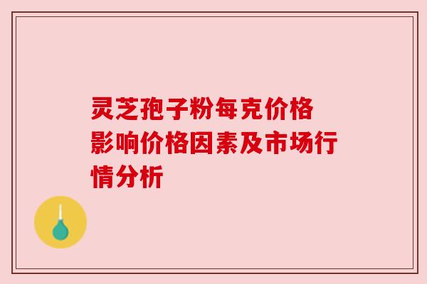 灵芝孢子粉每克价格 影响价格因素及市场行情分析