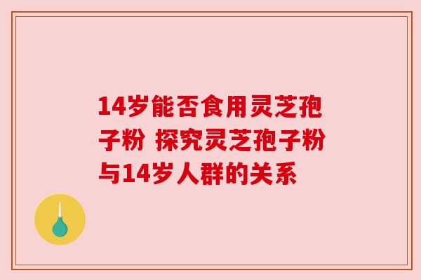 14岁能否食用灵芝孢子粉 探究灵芝孢子粉与14岁人群的关系 14岁能否食用灵芝孢子粉 探究灵芝孢子粉与14岁人群的关系