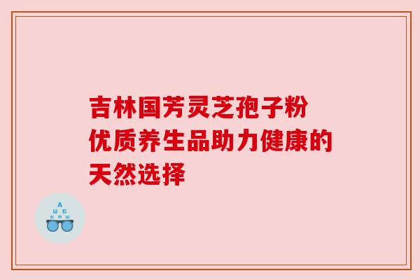 吉林国芳灵芝孢子粉 优质养生品助力健康的天然选择 吉林国芳灵芝孢子粉 优质养生品助力健康的天然选择