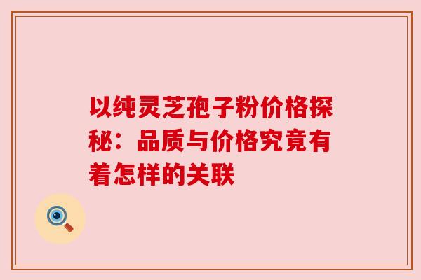 以纯灵芝孢子粉价格探秘:品质与价格究竟有着怎样的关联 以纯灵芝孢子粉价格探秘:品质与价格究竟有着怎样的关联