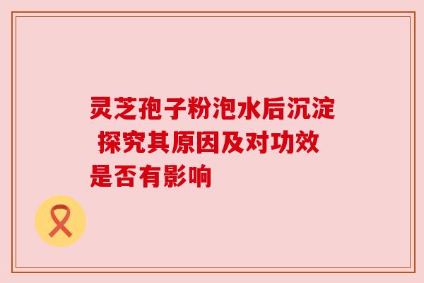 灵芝孢子粉泡水后沉淀 探究其原因及对功效是否有影响 灵芝孢子粉泡水后沉淀 探究其原因及对功效是否有影响
