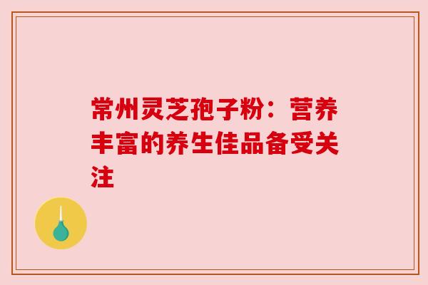常州灵芝孢子粉:营养丰富的养生佳品备受关注 常州灵芝孢子粉:营养丰富的养生佳品备受关注