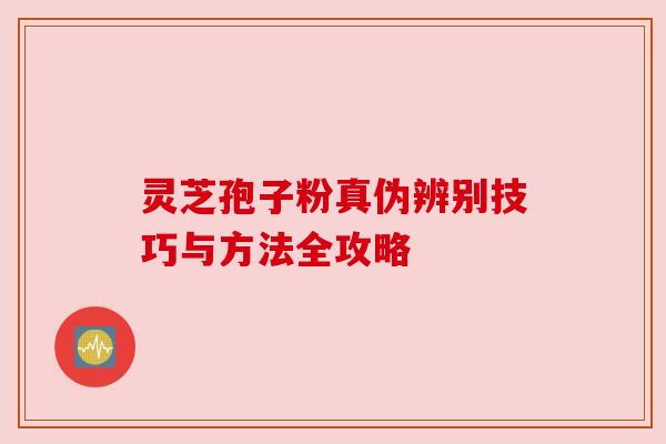 灵芝孢子粉真伪辨别技巧与方法全攻略 灵芝孢子粉真伪辨别技巧与方法全攻略