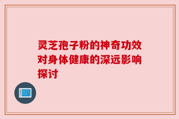 灵芝孢子粉的神奇功效对身体健康的深远影响探讨 灵芝孢子粉的神奇功效对身体健康的深远影响探讨