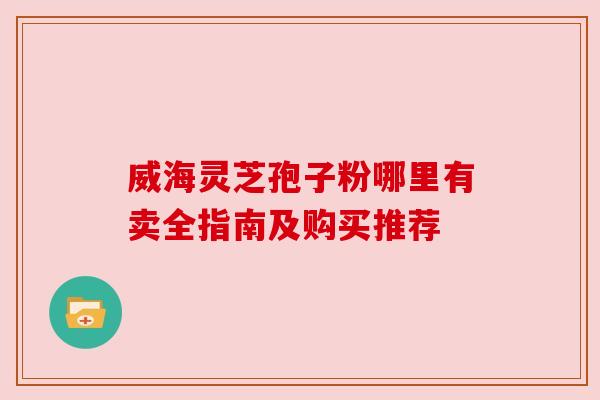 威海灵芝孢子粉哪里有卖全指南及购买推荐