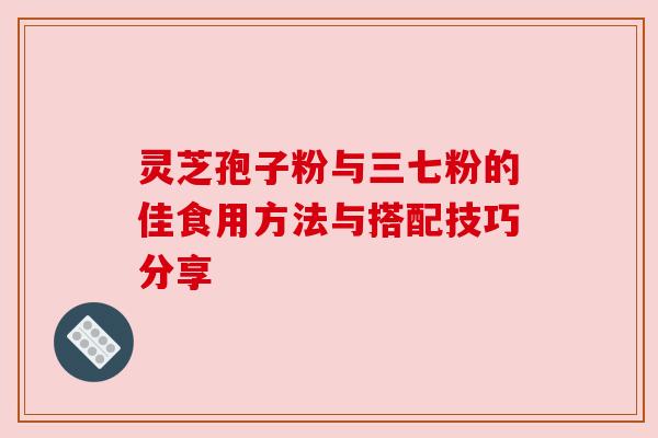 灵芝孢子粉与三七粉的佳食用方法与搭配技巧分享