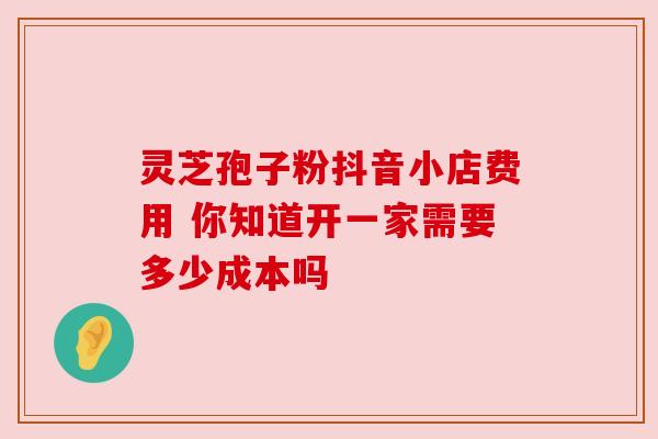 灵芝孢子粉抖音小店费用 你知道开一家需要多少成本吗 灵芝孢子粉抖音小店费用 你知道开一家需要多少成本吗