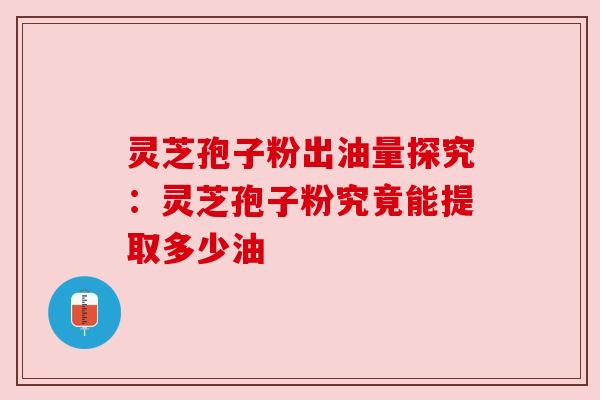 灵芝孢子粉出油量探究:灵芝孢子粉究竟能提取多少油 灵芝孢子粉出油量探究:灵芝孢子粉究竟能提取多少油
