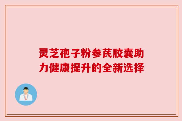 灵芝孢子粉参芪胶囊助力健康提升的全新选择 灵芝孢子粉参芪胶囊助力健康提升的全新选择