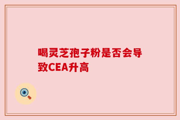 喝灵芝孢子粉是否会导致CEA升高 喝灵芝孢子粉是否会导致CEA升高