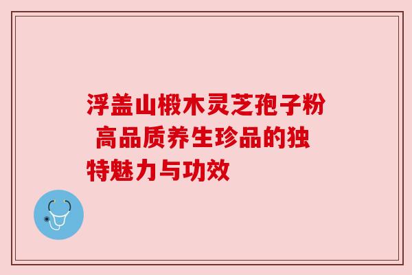 浮盖山椴木灵芝孢子粉 高品质养生珍品的独特魅力与功效 浮盖山椴木灵芝孢子粉 高品质养生珍品的独特魅力与功效