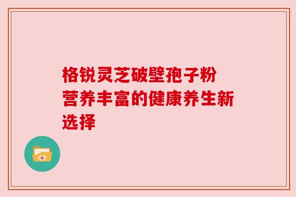 格锐灵芝破壁孢子粉 营养丰富的健康养生新选择