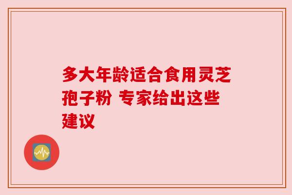 多大年龄适合食用灵芝孢子粉 专家给出这些建议 多大年龄适合食用灵芝孢子粉 专家给出这些建议