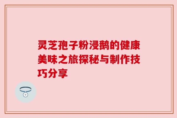 灵芝孢子粉浸鹅的健康美味之旅探秘与制作技巧分享 灵芝孢子粉浸鹅的健康美味之旅探秘与制作技巧分享