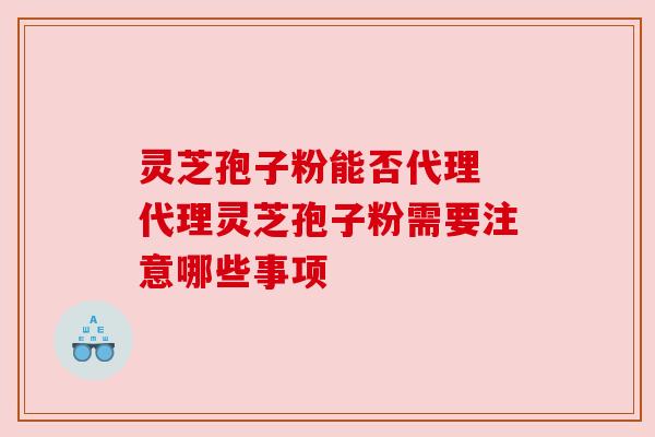 灵芝孢子粉能否代理 代理灵芝孢子粉需要注意哪些事项 灵芝孢子粉能否代理 代理灵芝孢子粉需要注意哪些事项