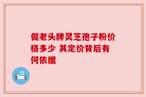 倔老头牌灵芝孢子粉价格多少 其定价背后有何依据 倔老头牌灵芝孢子粉价格多少 其定价背后有何依据