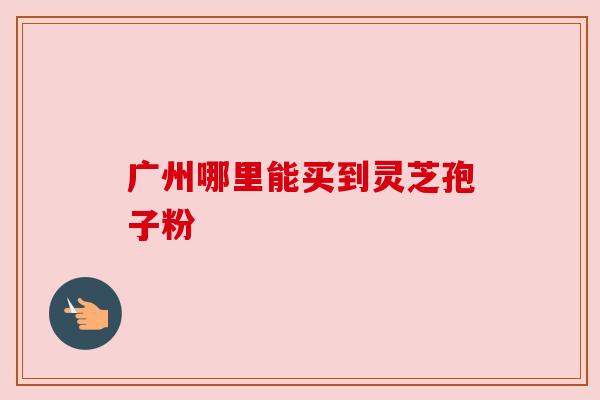 广州哪里能买到灵芝孢子粉 广州哪里能买到灵芝孢子粉