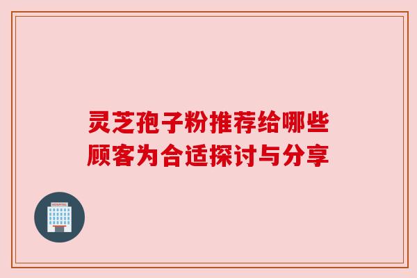 灵芝孢子粉推荐给哪些顾客为合适探讨与分享 灵芝孢子粉推荐给哪些顾客为合适探讨与分享