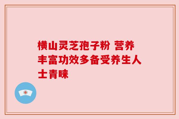 横山灵芝孢子粉 营养丰富功效多备受养生人士青睐 横山灵芝孢子粉 营养丰富功效多备受养生人士青睐