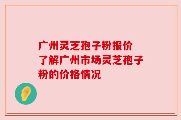 广州灵芝孢子粉报价 了解广州市场灵芝孢子粉的价格情况 广州灵芝孢子粉报价 了解广州市场灵芝孢子粉的价格情况