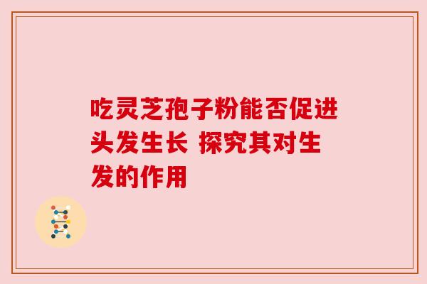 吃灵芝孢子粉能否促进头发生长 探究其对生发的作用 吃灵芝孢子粉能否促进头发生长 探究其对生发的作用