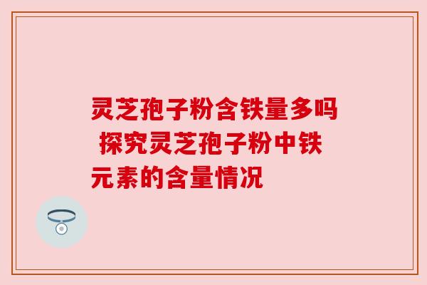 灵芝孢子粉含铁量多吗 探究灵芝孢子粉中铁元素的含量情况 灵芝孢子粉含铁量多吗 探究灵芝孢子粉中铁元素的含量情况