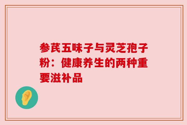 参芪五味子与灵芝孢子粉：健康养生的两种重要滋补品